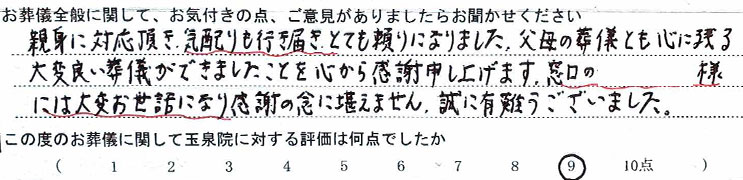 親身に対応頂き、気配りも行き届き、とても頼りになりました。父母の葬儀とも心に残る大変良い葬儀ができましたことを心から感謝申し上げます。窓口の○○様には大変お世話になり感謝の念に堪えません。誠に有難うございました。